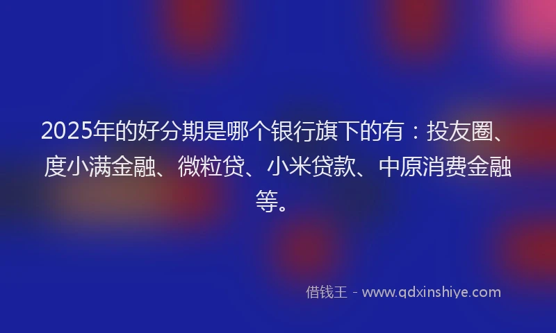2025年的好分期是哪个银行旗下的有：投友圈、度小满金融、微粒贷、小米贷款、中原消费金融等。