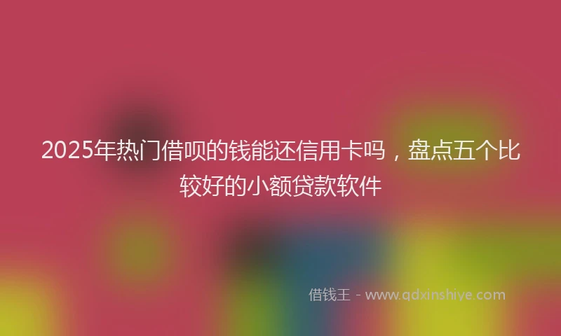 2025年热门借呗的钱能还信用卡吗，盘点五个比较好的小额贷款软件