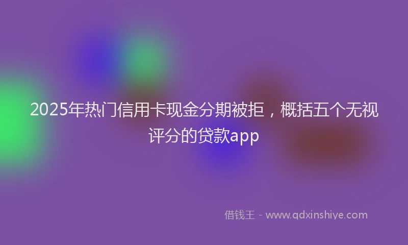 2025年热门信用卡现金分期被拒，概括五个无视评分的贷款app