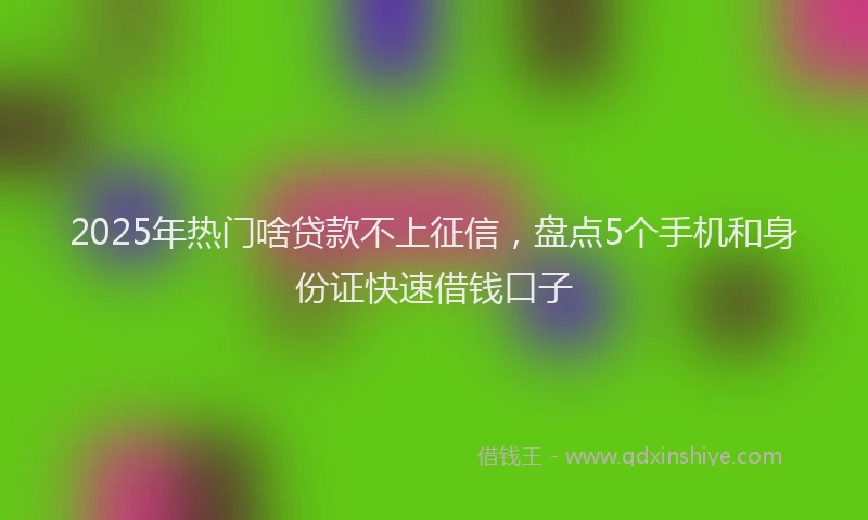2025年热门啥贷款不上征信，盘点5个手机和身份证快速借钱口子