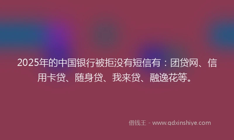 2025年的中国银行被拒没有短信有：团贷网、信用卡贷、随身贷、我来贷、融逸花等。