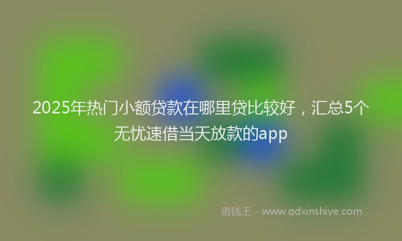 2025年热门小额贷款在哪里贷比较好，汇总5个无忧速借当天放款的app