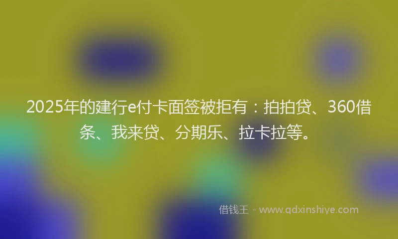 2025年的建行e付卡面签被拒有：拍拍贷、360借条、我来贷、分期乐、拉卡拉等。