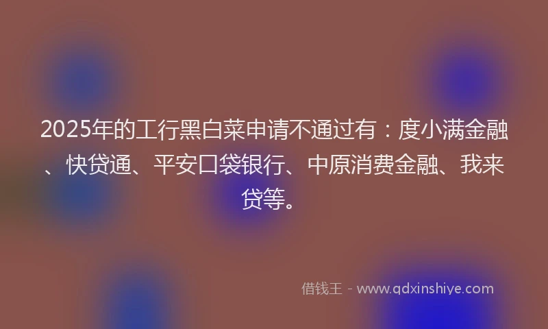 2025年的工行黑白菜申请不通过有：度小满金融、快贷通、平安口袋银行、中原消费金融、我来贷等。