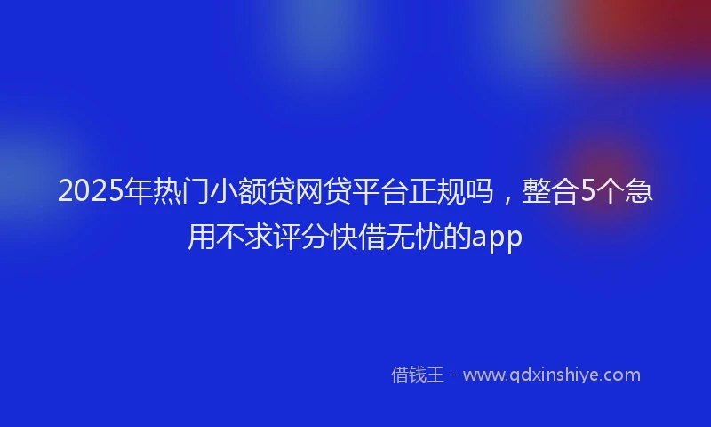 2025年热门小额贷网贷平台正规吗，整合5个急用不求评分快借无忧的app