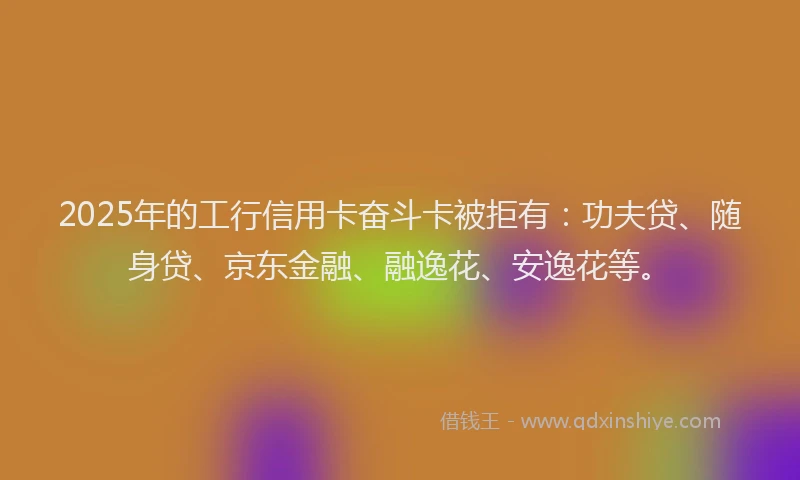 2025年的工行信用卡奋斗卡被拒有：功夫贷、随身贷、京东金融、融逸花、安逸花等。