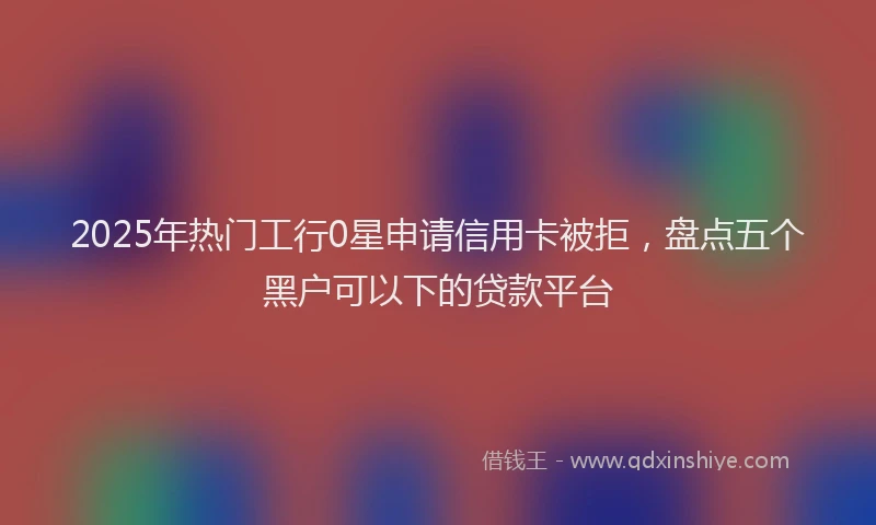 2025年热门工行0星申请信用卡被拒，盘点五个黑户可以下的贷款平台
