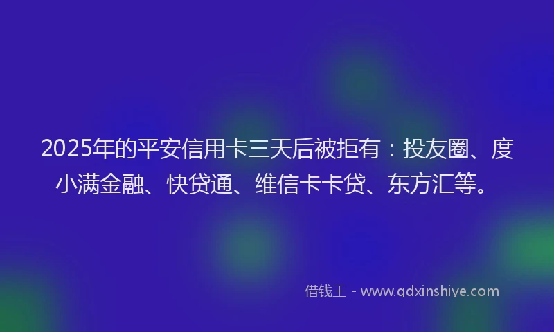 2025年的平安信用卡三天后被拒有：投友圈、度小满金融、快贷通、维信卡卡贷、东方汇等。