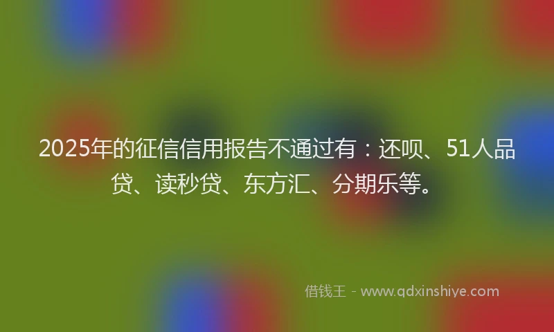 2025年的征信信用报告不通过有：还呗、51人品贷、读秒贷、东方汇、分期乐等。