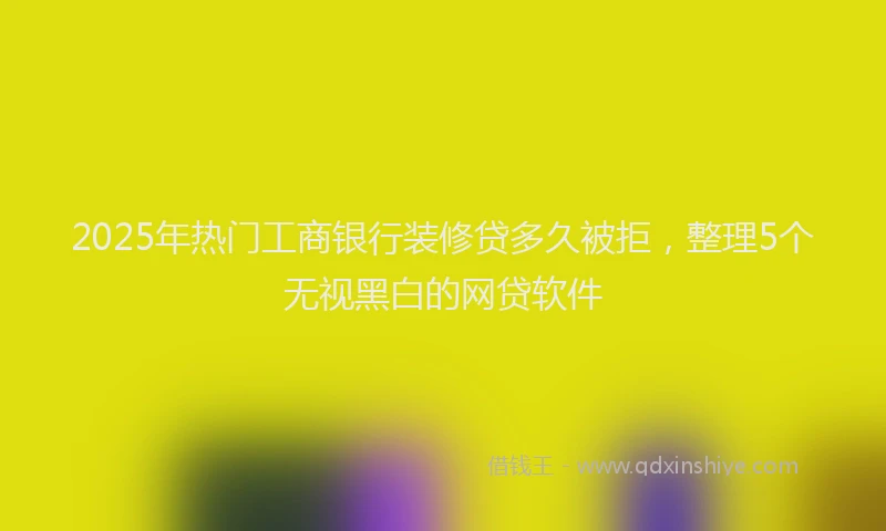2025年热门工商银行装修贷多久被拒，整理5个无视黑白的网贷软件