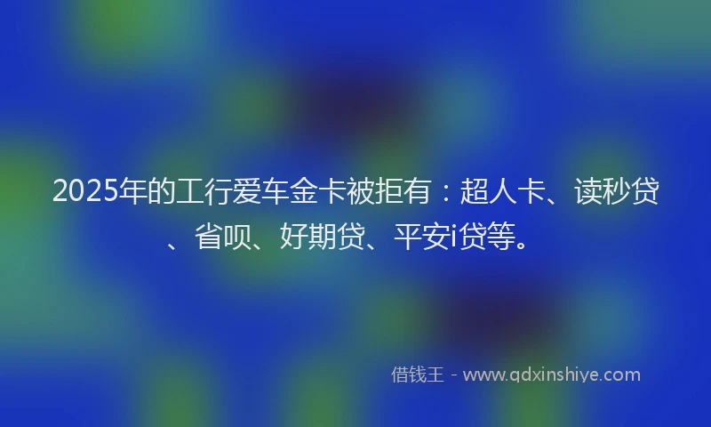2025年的工行爱车金卡被拒有：超人卡、读秒贷、省呗、好期贷、平安i贷等。