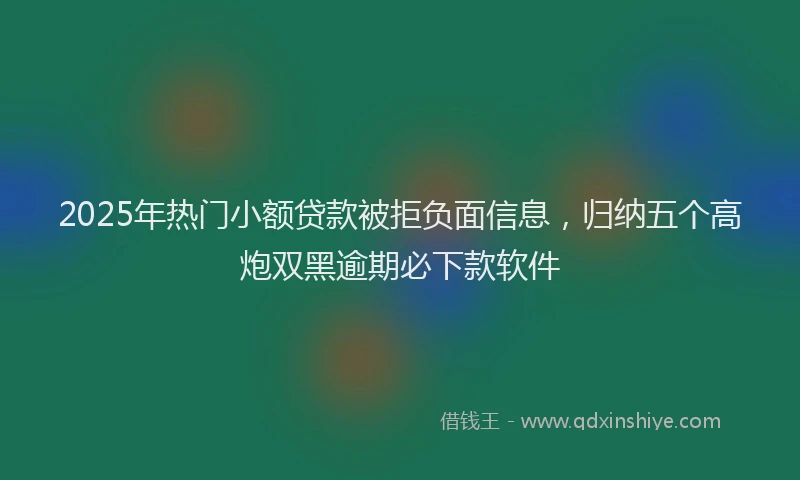 2025年热门小额贷款被拒负面信息，归纳五个高炮双黑逾期必下款软件