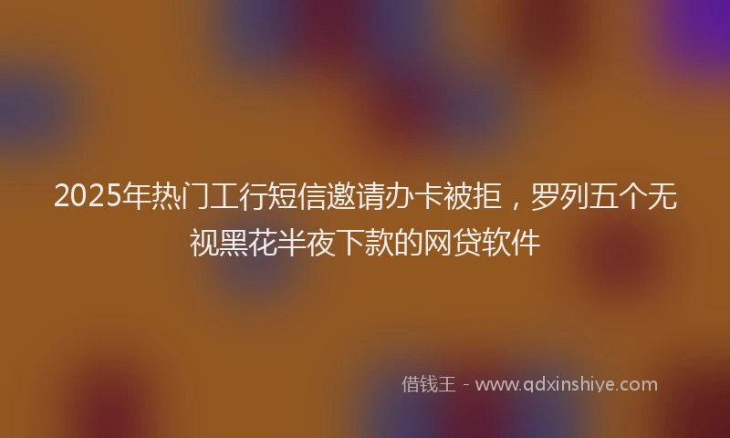 2025年热门工行短信邀请办卡被拒，罗列五个无视黑花半夜下款的网贷软件