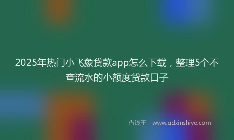2025年热门小飞象贷款app怎么下载，整理5个不查流水的小额度贷款口子