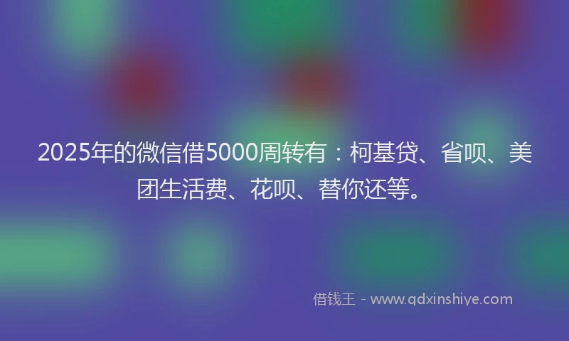 2025年的微信借5000周转有：柯基贷、省呗、美团生活费、花呗、替你还等。