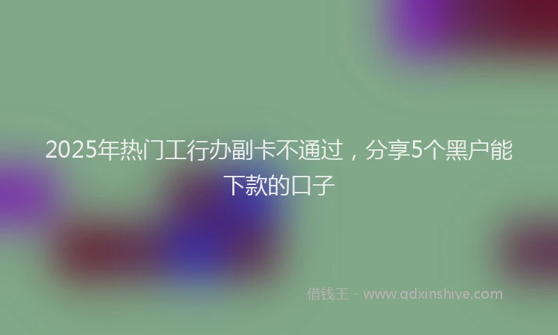 2025年热门工行办副卡不通过，分享5个黑户能下款的口子