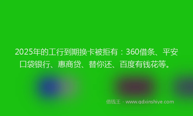 2025年的工行到期换卡被拒有：360借条、平安口袋银行、惠商贷、替你还、百度有钱花等。