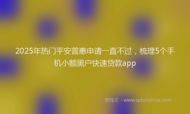 2025年热门平安普惠申请一直不过，梳理5个手机小额黑户快速贷款app