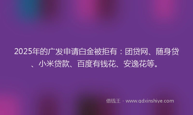 2025年的广发申请白金被拒有：团贷网、随身贷、小米贷款、百度有钱花、安逸花等。