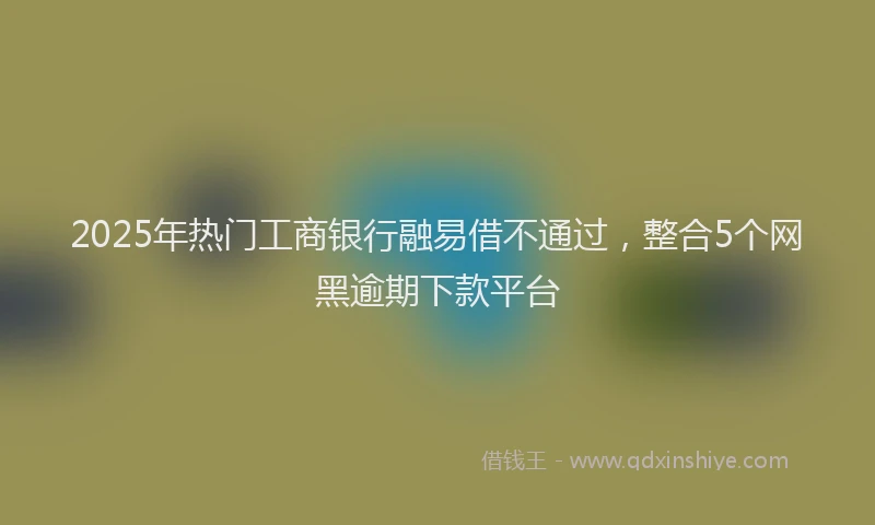 2025年热门工商银行融易借不通过，整合5个网黑逾期下款平台
