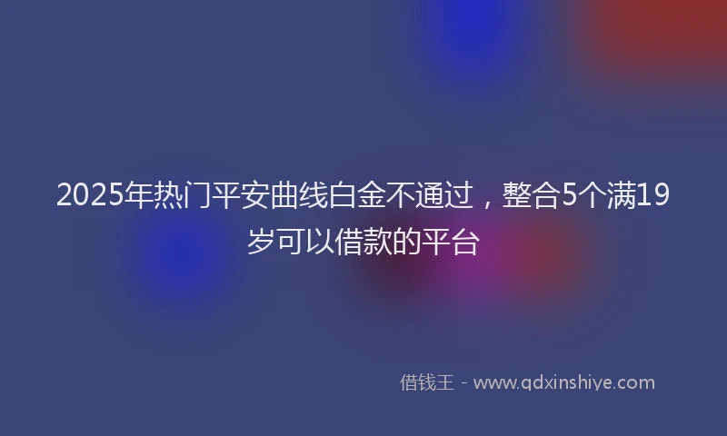 2025年热门平安曲线白金不通过，整合5个满19岁可以借款的平台