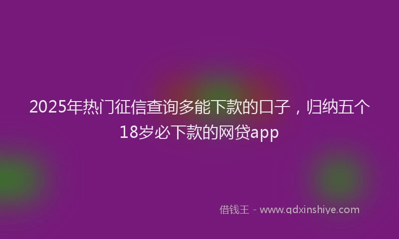 2025年热门征信查询多能下款的口子，归纳五个18岁必下款的网贷app