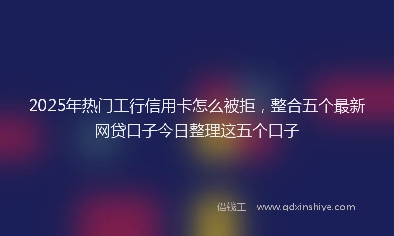 2025年热门工行信用卡怎么被拒，整合五个最新网贷口子今日整理这五个口子