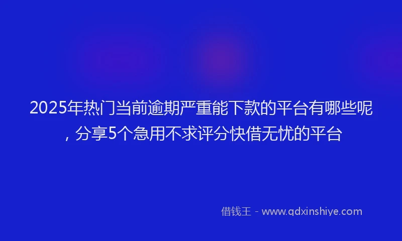 2025年热门当前逾期严重能下款的平台有哪些呢，分享5个急用不求评分快借无忧的平台