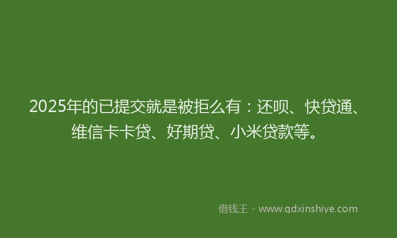 2025年的已提交就是被拒么有：还呗、快贷通、维信卡卡贷、好期贷、小米贷款等。