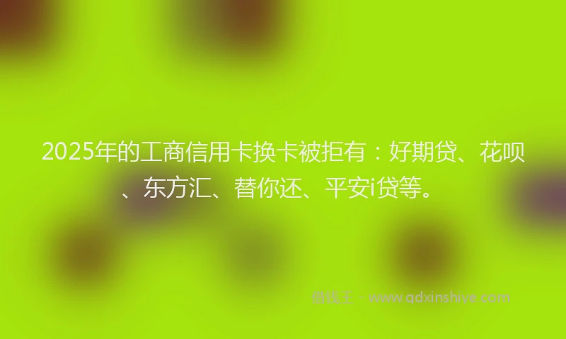 2025年的工商信用卡换卡被拒有：好期贷、花呗、东方汇、替你还、平安i贷等。