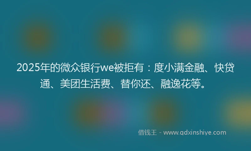 2025年的微众银行we被拒有：度小满金融、快贷通、美团生活费、替你还、融逸花等。
