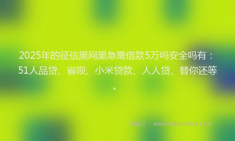 2025年的征信黑网黑急需借款5万吗安全吗有：51人品贷、省呗、小米贷款、人人贷、替你还等。