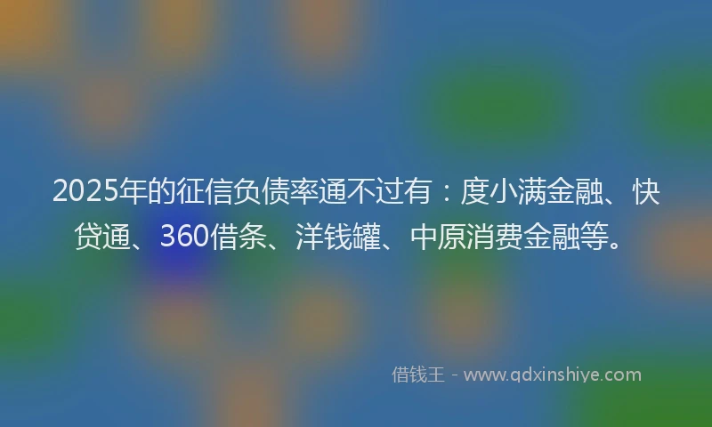 2025年的征信负债率通不过有：度小满金融、快贷通、360借条、洋钱罐、中原消费金融等。