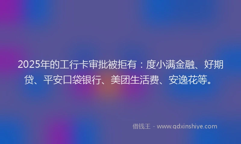 2025年的工行卡审批被拒有：度小满金融、好期贷、平安口袋银行、美团生活费、安逸花等。