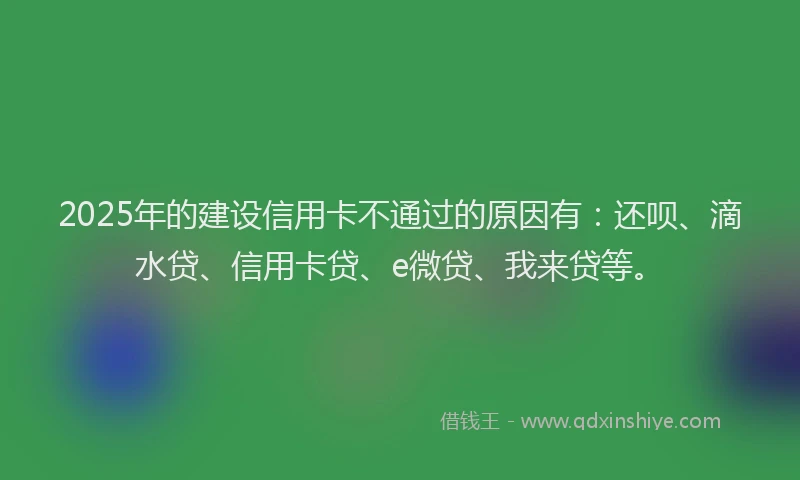 2025年的建设信用卡不通过的原因有：还呗、滴水贷、信用卡贷、e微贷、我来贷等。