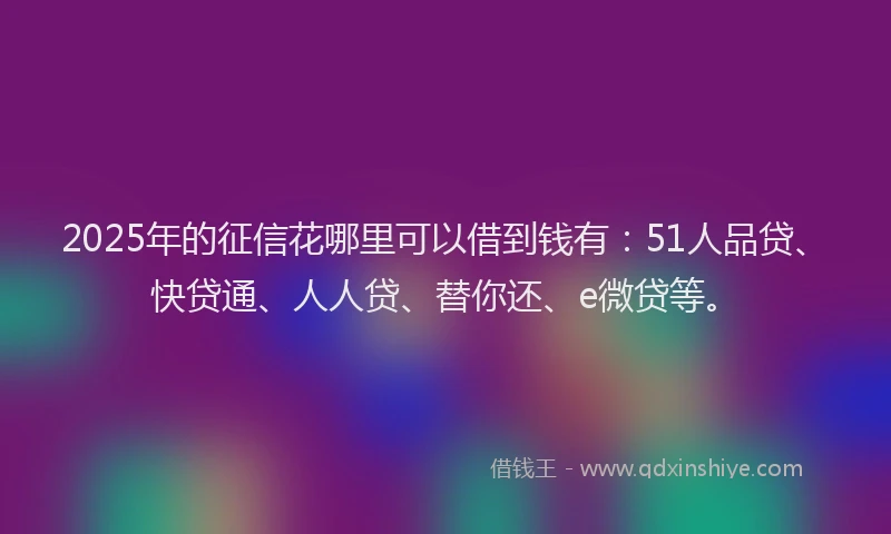 2025年的征信花哪里可以借到钱有：51人品贷、快贷通、人人贷、替你还、e微贷等。
