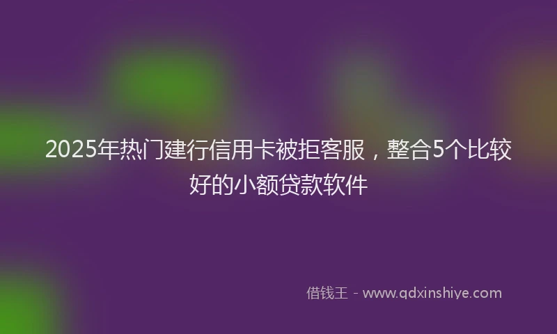 2025年热门建行信用卡被拒客服，整合5个比较好的小额贷款软件