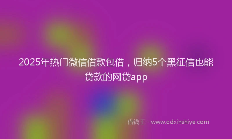 2025年热门微信借款包借，归纳5个黑征信也能贷款的网贷app