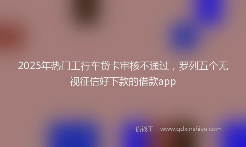 2025年热门工行车贷卡审核不通过，罗列五个无视征信好下款的借款app