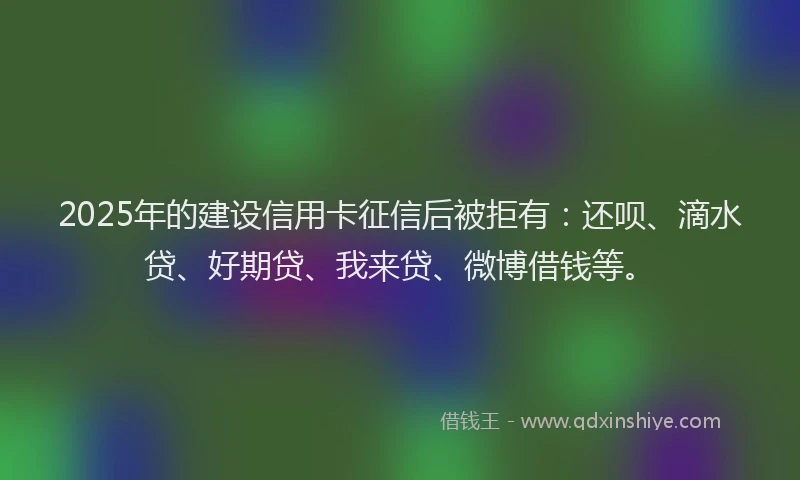 2025年的建设信用卡征信后被拒有:还呗、滴水贷、好期贷、我来贷、微博借钱等。
