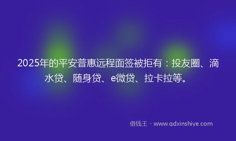 2025年的平安普惠远程面签被拒有：投友圈、滴水贷、随身贷、e微贷、拉卡拉等。