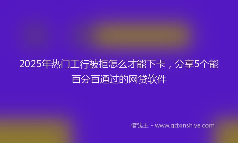 2025年热门工行被拒怎么才能下卡，分享5个能百分百通过的网贷软件