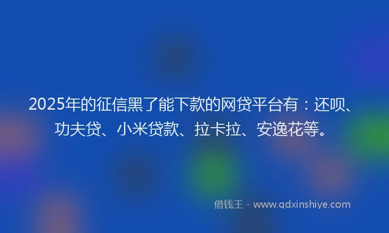 2025年的征信黑了能下款的网贷平台有：还呗、功夫贷、小米贷款、拉卡拉、安逸花等。