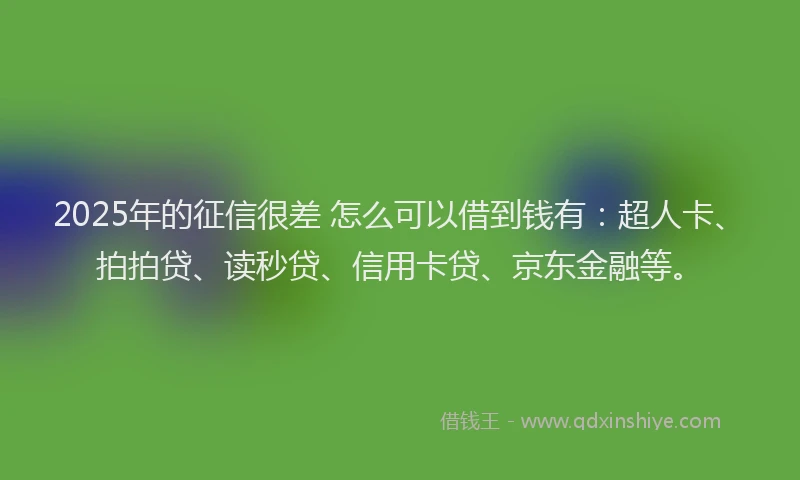 2025年的征信很差 怎么可以借到钱有：超人卡、拍拍贷、读秒贷、信用卡贷、京东金融等。