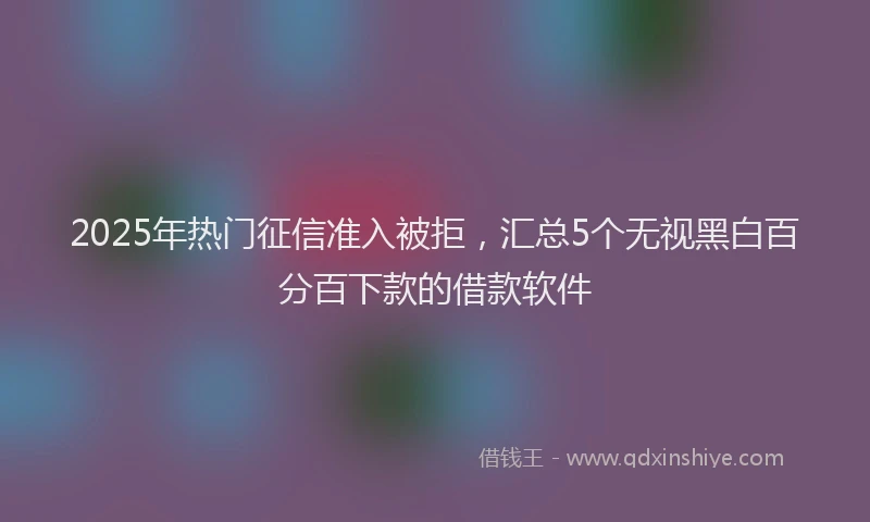 2025年热门征信准入被拒，汇总5个无视黑白百分百下款的借款软件