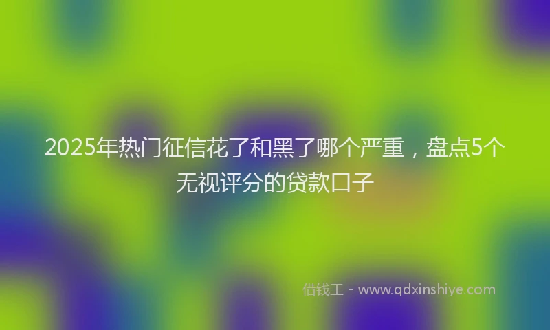 2025年热门征信花了和黑了哪个严重，盘点5个无视评分的贷款口子