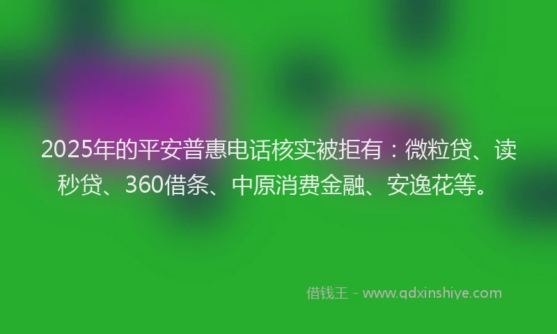2025年的平安普惠电话核实被拒有：微粒贷、读秒贷、360借条、中原消费金融、安逸花等。