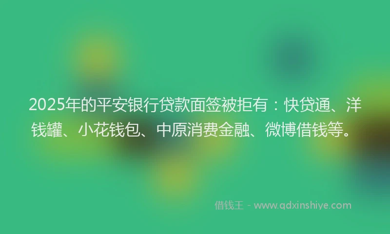2025年的平安银行贷款面签被拒有：快贷通、洋钱罐、小花钱包、中原消费金融、微博借钱等。
