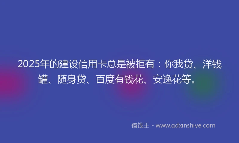 2025年的建设信用卡总是被拒有：你我贷、洋钱罐、随身贷、百度有钱花、安逸花等。