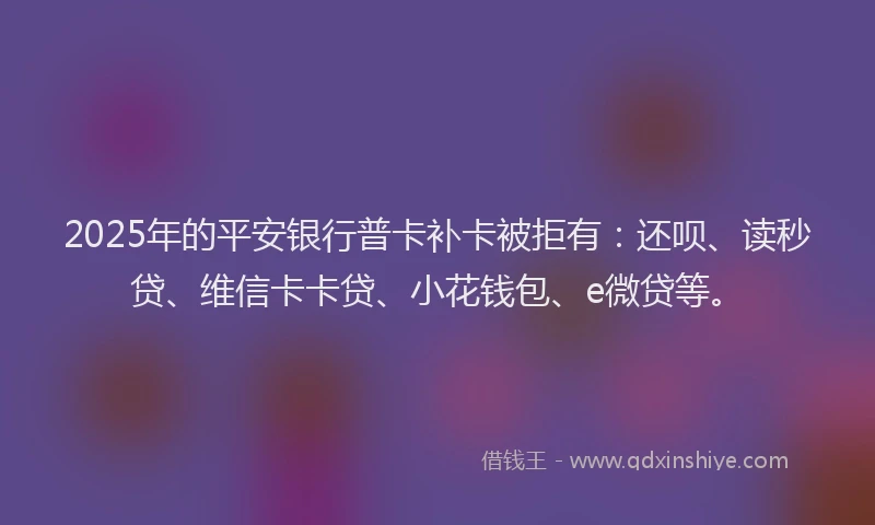 2025年的平安银行普卡补卡被拒有：还呗、读秒贷、维信卡卡贷、小花钱包、e微贷等。